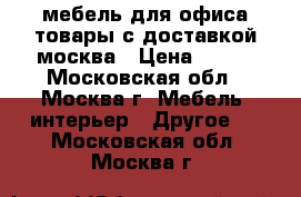 мебель для офиса,товары с доставкой москва › Цена ­ 100 - Московская обл., Москва г. Мебель, интерьер » Другое   . Московская обл.,Москва г.